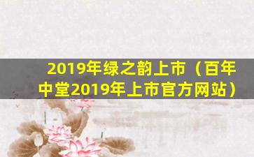 2019年绿之韵上市（百年中堂2019年上市官方网站）