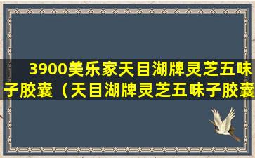 3900美乐家天目湖牌灵芝五味子胶囊（天目湖牌灵芝五味子胶囊饭前吃还是饭后吃）