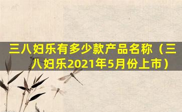 三八妇乐有多少款产品名称（三八妇乐2021年5月份上市）