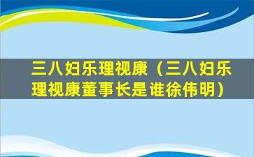 三八妇乐理视康（三八妇乐理视康董事长是谁徐伟明）