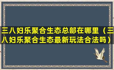 三八妇乐聚合生态总部在哪里（三八妇乐聚合生态最新玩法合法吗）