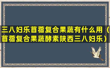 三八妇乐苜蓿复合果蔬有什么用（苜蓿复合果蔬酵素陕西三八妇乐）