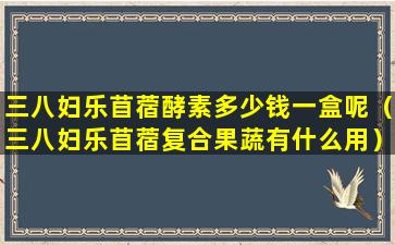 三八妇乐苜蓿酵素多少钱一盒呢（三八妇乐苜蓿复合果蔬有什么用）