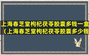 上海春芝堂枸杞茯苓胶囊多钱一盒（上海春芝堂枸杞茯苓胶囊多少钱一盒）