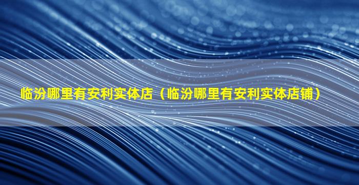 临汾哪里有安利实体店（临汾哪里有安利实体店铺）