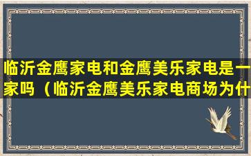 临沂金鹰家电和金鹰美乐家电是一家吗（临沂金鹰美乐家电商场为什么突然关门）