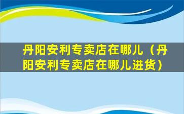 丹阳安利专卖店在哪儿（丹阳安利专卖店在哪儿进货）