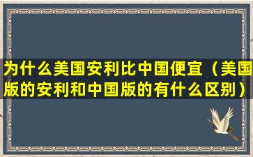 为什么美国安利比中国便宜（美国版的安利和中国版的有什么区别）