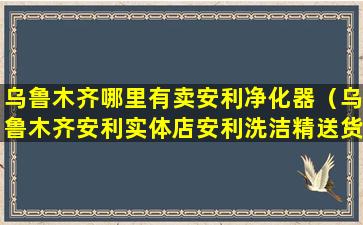 乌鲁木齐哪里有卖安利净化器（乌鲁木齐安利实体店安利洗洁精送货电话）