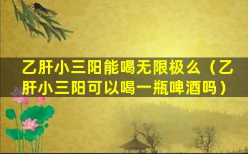 乙肝小三阳能喝无限极么（乙肝小三阳可以喝一瓶啤酒吗）