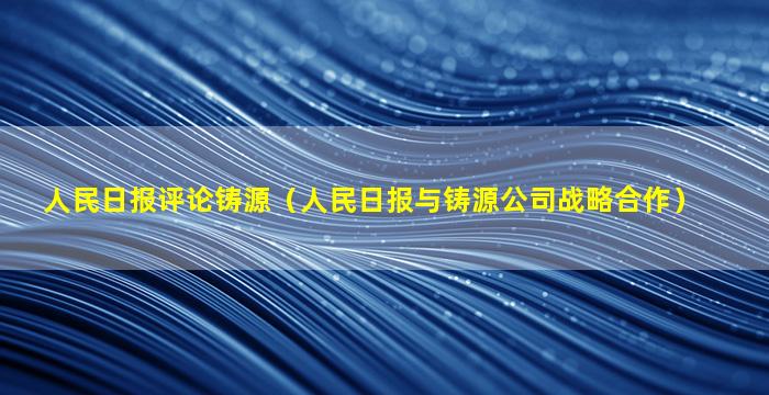 人民日报评论铸源（人民日报与铸源公司战略合作）