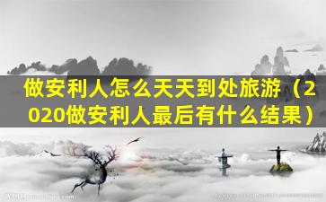 做安利人怎么天天到处旅游（2020做安利人最后有什么结果）