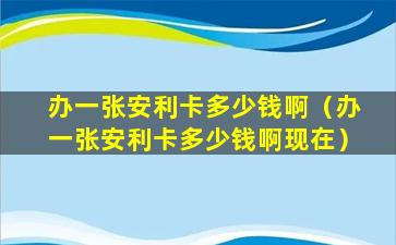 办一张安利卡多少钱啊（办一张安利卡多少钱啊现在）