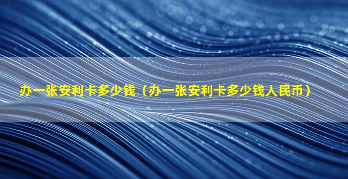 办一张安利卡多少钱（办一张安利卡多少钱人民币）