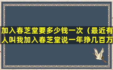 加入春芝堂要多少钱一次（最近有人叫我加入春芝堂说一年挣几百万是真的吗）