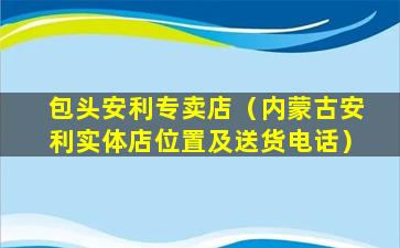 包头安利专卖店（内蒙古安利实体店位置及送货电话）