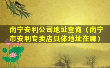 南宁安利公司地址查询（南宁市安利专卖店具体地址在哪）