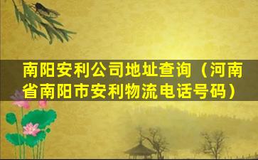 南阳安利公司地址查询（河南省南阳市安利物流电话号码）