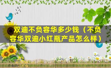 双迪不负容华多少钱（不负容华双迪小红瓶产品怎么样）