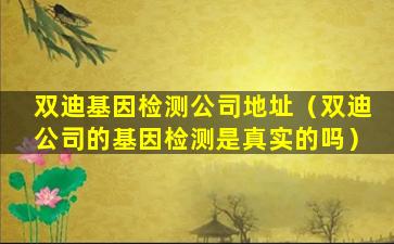 双迪基因检测公司地址（双迪公司的基因检测是真实的吗）