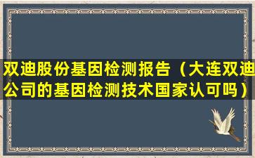 双迪股份基因检测报告（大连双迪公司的基因检测技术国家认可吗）