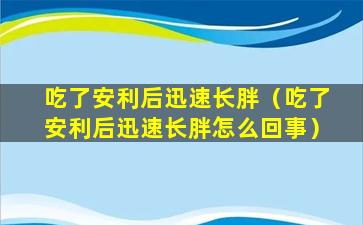 吃了安利后迅速长胖（吃了安利后迅速长胖怎么回事）