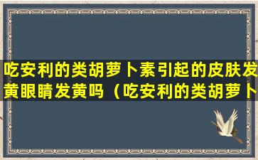 吃安利的类胡萝卜素引起的皮肤发黄眼睛发黄吗（吃安利的类胡萝卜素引起的皮肤发黄眼睛发黄吗）