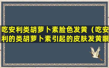 吃安利类胡萝卜素脸色发黄（吃安利的类胡萝卜素引起的皮肤发黄眼睛发黄吗）