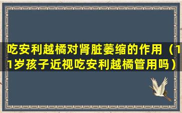 吃安利越橘对肾脏萎缩的作用（11岁孩子近视吃安利越橘管用吗）