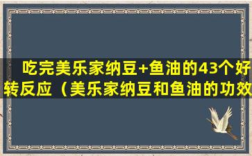 吃完美乐家纳豆+鱼油的43个好转反应（美乐家纳豆和鱼油的功效与作用长期服用有什么效果）