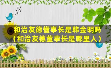 和治友德懂事长是韩金明吗（和治友德董事长是哪里人）