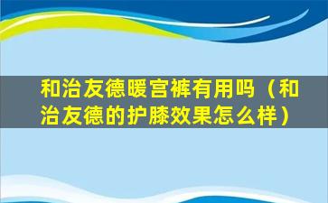 和治友德暖宫裤有用吗（和治友德的护膝效果怎么样）