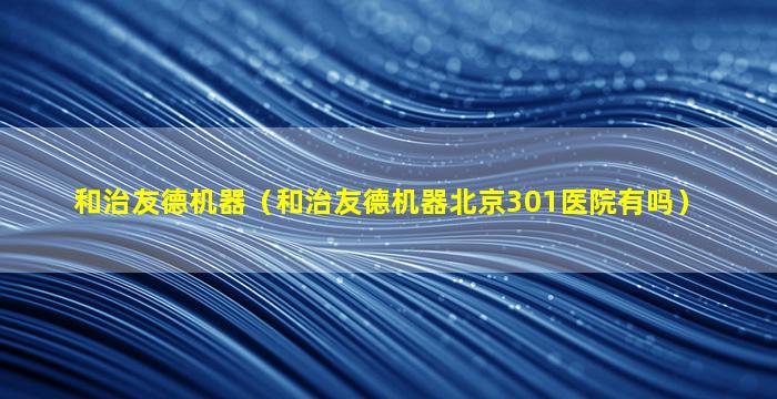 和治友德机器（和治友德机器北京301医院有吗）