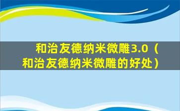 和治友德纳米微雕3.0（和治友德纳米微雕的好处）