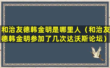 和治友德韩金明是哪里人（和治友德韩金明参加了几次达沃斯论坛）