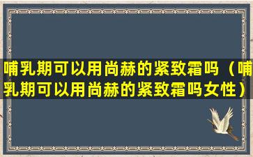 哺乳期可以用尚赫的紧致霜吗（哺乳期可以用尚赫的紧致霜吗女性）