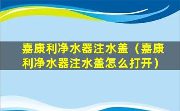 嘉康利净水器注水盖（嘉康利净水器注水盖怎么打开）