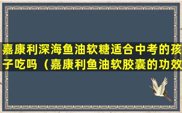 嘉康利深海鱼油软糖适合中考的孩子吃吗（嘉康利鱼油软胶囊的功效与作用）