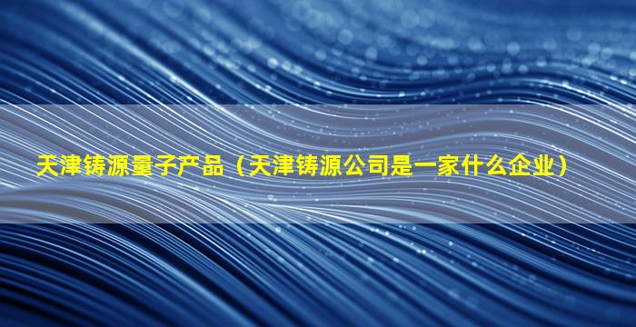 天津铸源量子产品（天津铸源公司是一家什么企业）