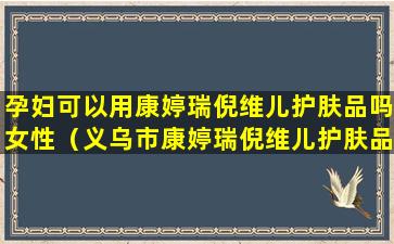 孕妇可以用康婷瑞倪维儿护肤品吗女性（义乌市康婷瑞倪维儿护肤品实体店地址）