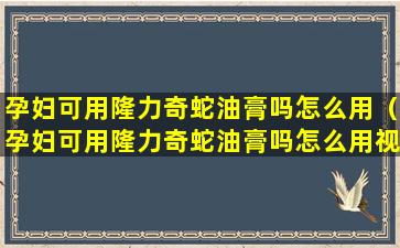 孕妇可用隆力奇蛇油膏吗怎么用（孕妇可用隆力奇蛇油膏吗怎么用视频）