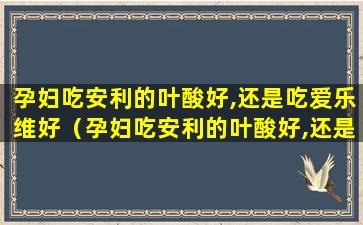 孕妇吃安利的叶酸好,还是吃爱乐维好（孕妇吃安利的叶酸好,还是吃爱乐维好一点）