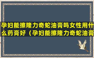 孕妇能擦隆力奇蛇油膏吗女性用什么药膏好（孕妇能擦隆力奇蛇油膏吗女性用什么药膏好一点）