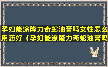 孕妇能涂隆力奇蛇油膏吗女性怎么用药好（孕妇能涂隆力奇蛇油膏吗女性怎么用药好呢）