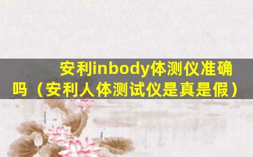 安利inbody体测仪准确吗（安利人体测试仪是真是假）