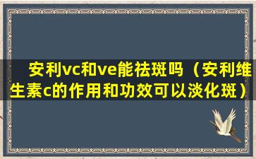 安利vc和ve能祛斑吗（安利维生素c的作用和功效可以淡化斑）