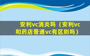 安利vc消炎吗（安利vc和药店普通vc有区别吗）