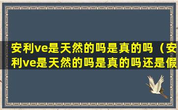 安利ve是天然的吗是真的吗（安利ve是天然的吗是真的吗还是假的）