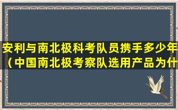 安利与南北极科考队员携手多少年（中国南北极考察队选用产品为什么是安利）