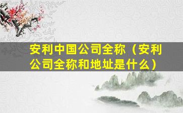 安利中国公司全称（安利公司全称和地址是什么）